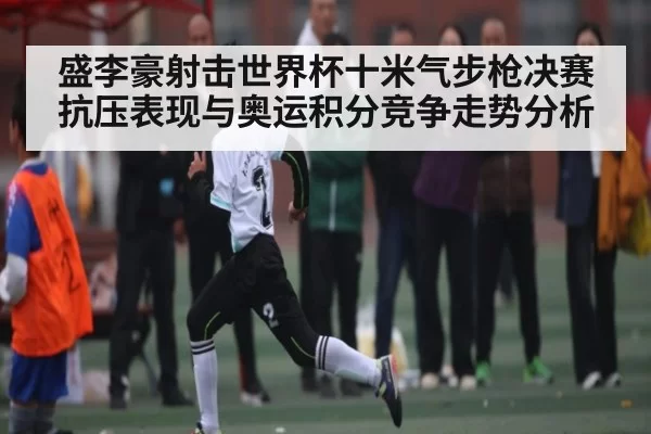 盛李豪射击世界杯十米气步枪决赛抗压表现与奥运积分竞争走势分析 | CSGO